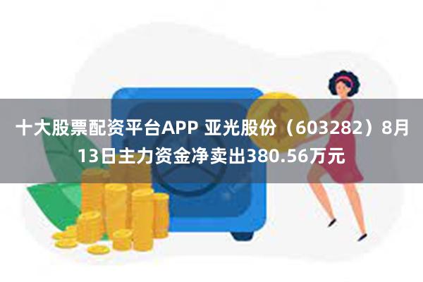 十大股票配资平台APP 亚光股份（603282）8月13日主力资金净卖出380.56万元