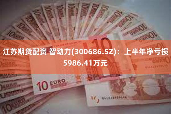 江苏期货配资 智动力(300686.SZ)：上半年净亏损5986.41万元