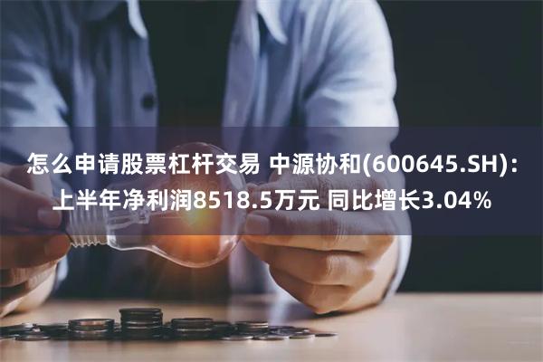 怎么申请股票杠杆交易 中源协和(600645.SH)：上半年净利润8518.5万元 同比增长3.04%