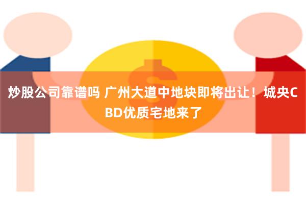 炒股公司靠谱吗 广州大道中地块即将出让！城央CBD优质宅地来了