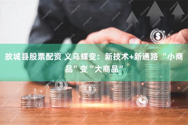 故城县股票配资 义乌蝶变：新技术+新通路 “小商品”变“大商品”