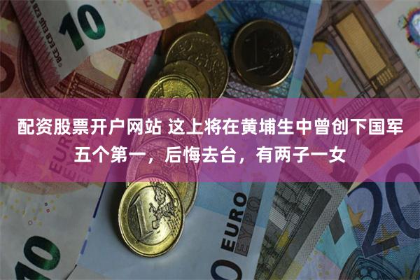 配资股票开户网站 这上将在黄埔生中曾创下国军五个第一，后悔去台，有两子一女