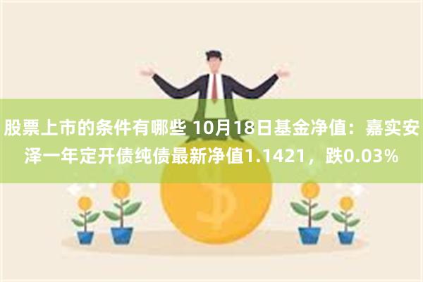 股票上市的条件有哪些 10月18日基金净值：嘉实安泽一年定开债纯债最新净值1.1421，跌0.03%