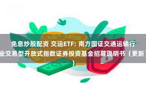 免息炒股配资 交运ETF: 南方国证交通运输行业交易型开放式指数证券投资基金招募说明书（更新）