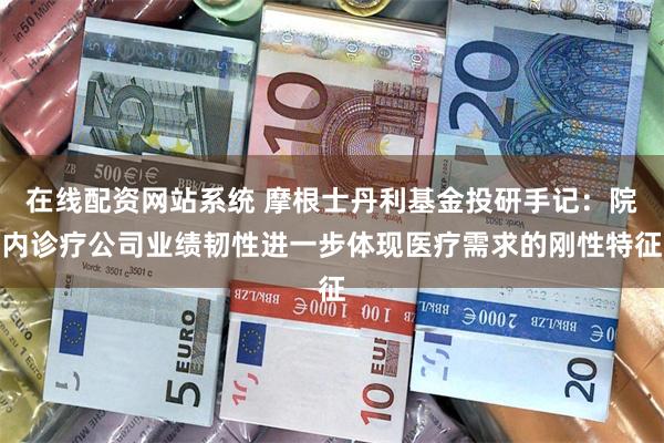 在线配资网站系统 摩根士丹利基金投研手记：院内诊疗公司业绩韧性进一步体现医疗需求的刚性特征