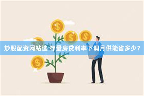 炒股配资网站选 存量房贷利率下调月供能省多少？