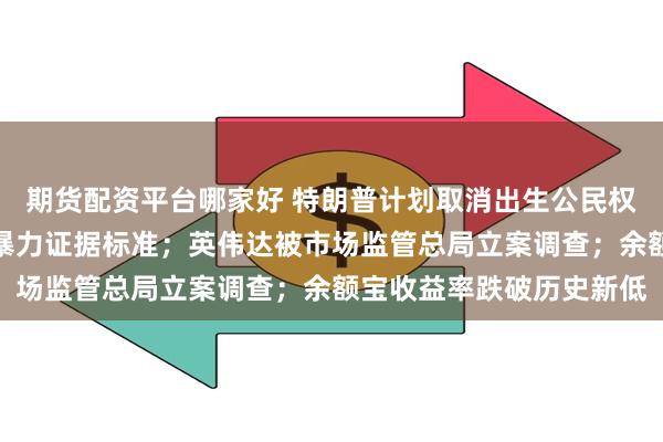 期货配资平台哪家好 特朗普计划取消出生公民权；九部门明确认定家庭暴力证据标准；英伟达被市场监管总局立案调查；余额宝收益率跌破历史新低