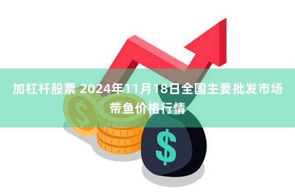 加杠杆股票 2024年11月18日全国主要批发市场带鱼价格行情