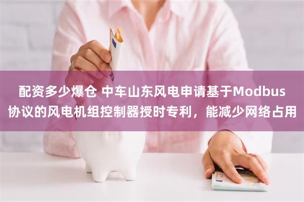 配资多少爆仓 中车山东风电申请基于Modbus协议的风电机组控制器授时专利，能减少网络占用