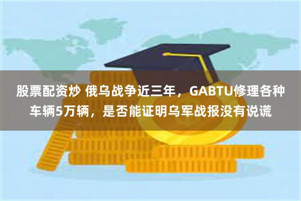 股票配资炒 俄乌战争近三年，GABTU修理各种车辆5万辆，是否能证明乌军战报没有说谎