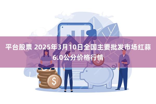 平台股票 2025年3月10日全国主要批发市场红蒜6.0公分价格行情