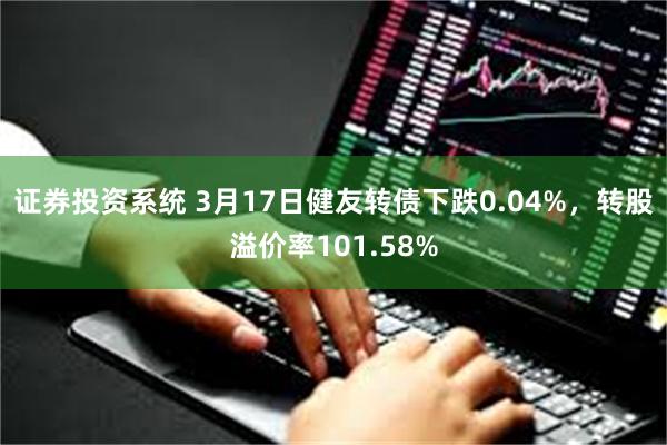 证券投资系统 3月17日健友转债下跌0.04%，转股溢价率101.58%