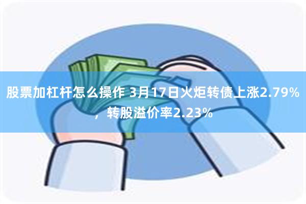 股票加杠杆怎么操作 3月17日火炬转债上涨2.79%，转股溢价率2.23%